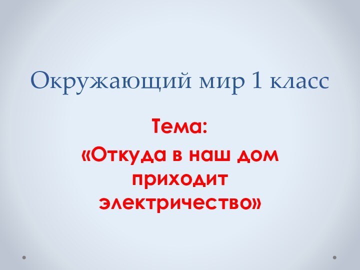 Окружающий мир 1 классТема:«Откуда в наш дом приходит электричество»