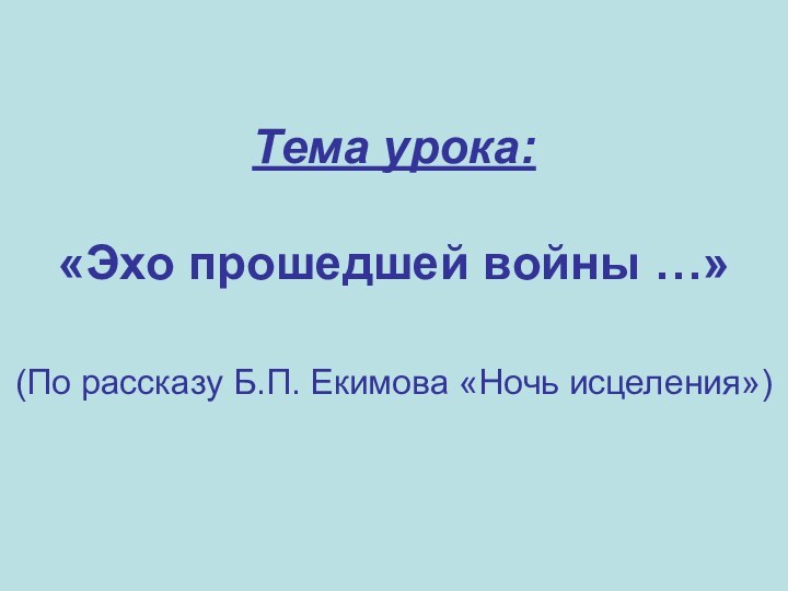 Тема урока:   «Эхо прошедшей войны …»  (По рассказу Б.П. Екимова «Ночь исцеления»)