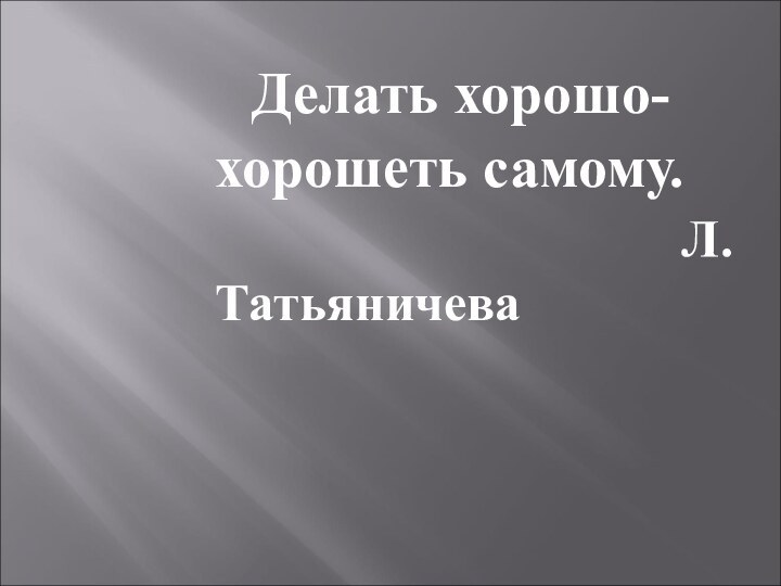 Делать хорошо-хорошеть самому.   								      Л.Татьяничева