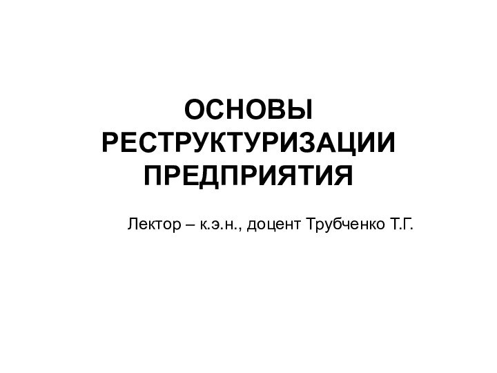 ОСНОВЫ РЕСТРУКТУРИЗАЦИИ ПРЕДПРИЯТИЯ Лектор – к.э.н., доцент Трубченко Т.Г.