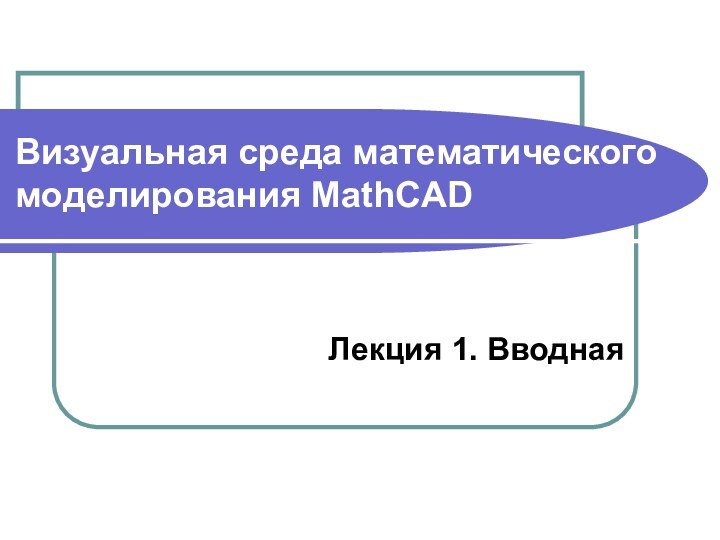 Визуальная среда математического моделирования MathCAD Лекция 1. Вводная