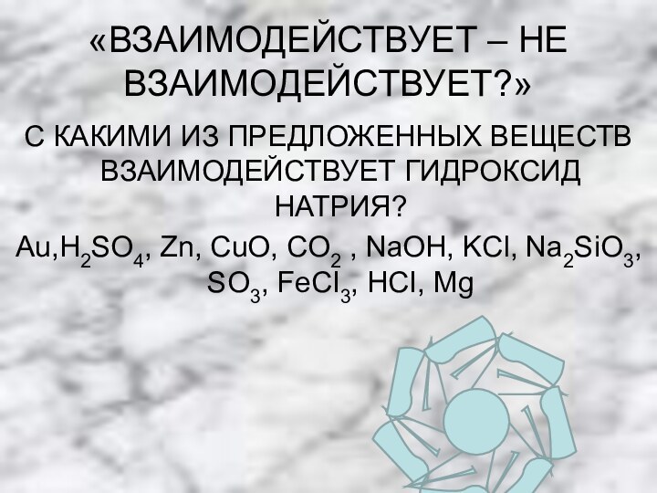 «ВЗАИМОДЕЙСТВУЕТ – НЕ ВЗАИМОДЕЙСТВУЕТ?»С КАКИМИ ИЗ ПРЕДЛОЖЕННЫХ ВЕЩЕСТВ ВЗАИМОДЕЙСТВУЕТ ГИДРОКСИД НАТРИЯ?Аu,H2SO4, Zn,