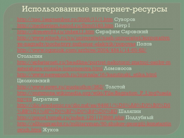 Использованные интернет-ресурсыhttp://nsc.1september.ru/2008/11/1.htm Суворовhttp://medievism.narod.ru/Sym0140.htm Пётр Ihttp://diveevo52.ru/index17.htm Серафим Саровскийhttp://www.eltech.ru/ru/universitet/nash-universitet/korporativnye-nagrady/pochetnyy-inzhener-elektrik/popovas Поповhttp://www.ogoniok.com/archive/2004/4841/14-60-62/ Столыпинhttp://spbstarosti.ru/headline/portret-nekotoroj-znatnoj-osoby-masterskaya-mixaila-lomonosova.html Ломоносовhttp://www.newepoch.ru/journals/16/kazutinski_etika.html Циолковскийhttp://www.epwr.ru/quotauthor/362/ Толстойhttp://commons.wikimedia.org/wiki/File:Bagration_P_I.jpg?uselang=ru Багратионhttp://dic.academic.ru/dic.nsf/es/64661/%D0%A8%D0%B0%D0%BB%D1%8F%D0%BF%D0%B8%D0%BD Шаляпинhttp://gorod.tomsk.ru/index-1291178886.php Поддубныйhttp://allbiography.ru/militaryman/60-zhukov-georgijj-konstantinovich.html Жуков