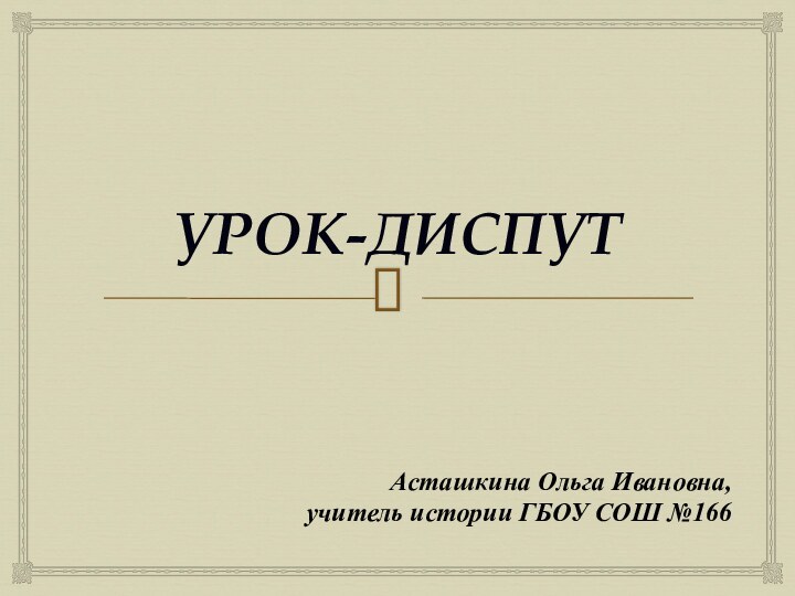 УРОК-ДИСПУТАсташкина Ольга Ивановна,учитель истории ГБОУ СОШ №166