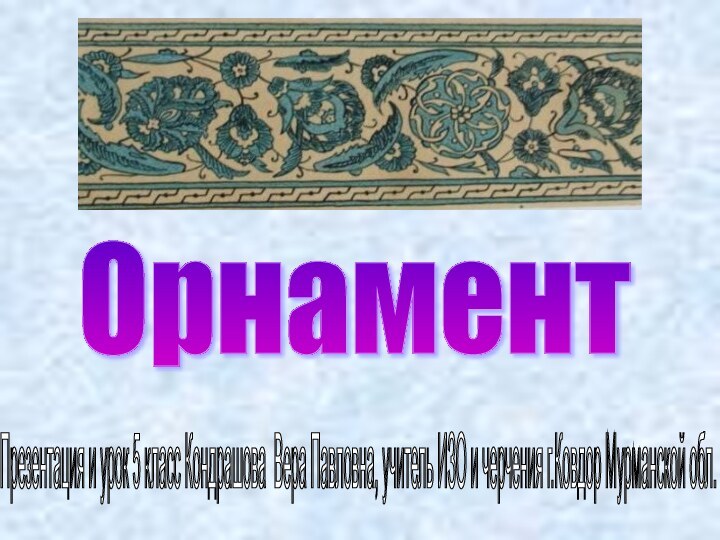 Орнамент Презентация и урок 5 класс Кондрашова Вера Павловна, учитель ИЗО и