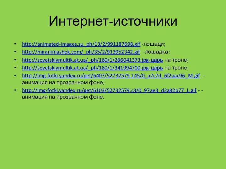 Интернет-источникиhttp://animated-images.su_ph/13/2/991187698.gif -лошади;http://miranimashek.com/_ph/35/2/913952342.gif -лошадка;http://sovetskiymultik.at.ua/_ph/160/1/286041373.jpg-царь на троне;http://sovetskiymultik.at.ua/_ph/160/1/341994700.jpg-царь на троне;http://img-fotki.yandex.ru/get/6407/52732579.145/0_a7c7d_6f2aac96_M.gif -анимация на прозрачном фоне;http://img-fotki.yandex.ru/get/6103/52732579.c3/0_97ae3_d2a82b77_L.gif - -анимация на прозрачном фоне.