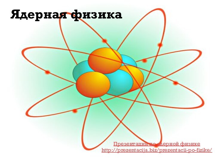 Ядерная физикаПрезентации по ядерной физикеhttp://prezentacija.biz/prezentacii-po-fizike/