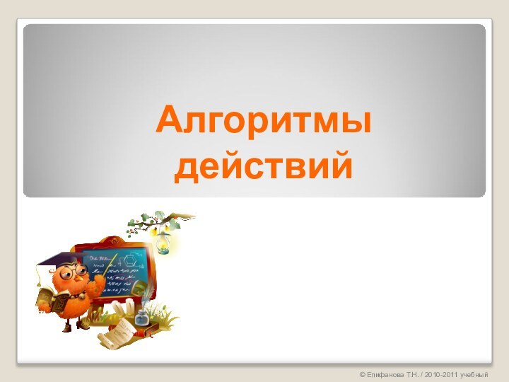Алгоритмы действий© Епифанова Т.Н. / 2010-2011 учебный год