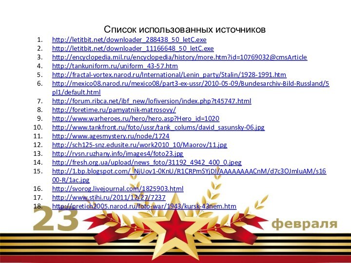 Список использованных источниковhttp://letitbit.net/downloader_288438_50_letC.exehttp://letitbit.net/downloader_11166648_50_letC.exehttp://encyclopedia.mil.ru/encyclopedia/history/more.htm?id=10769032@cmsArticlehttp://tankuniform.ru/uniform_43-57.htmhttp://fractal-vortex.narod.ru/International/Lenin_party/Stalin/1928-1991.htmhttp://mexico08.narod.ru/mexico08/part3-ex-ussr/2010-05-09/Bundesarchiv-Bild-Russland/5pl1/default.htmlhttp://forum.ribca.net/ibf_new/lofiversion/index.php?t45747.htmlhttp://foretime.ru/pamyatnik-matrosovy/http://www.warheroes.ru/hero/hero.asp?Hero_id=1020http://www.tankfront.ru/foto/ussr/tank_colums/david_sasunsky-06.jpghttp://www.agesmystery.ru/node/1724http://sch125-snz.edusite.ru/work2010_10/Maorov/11.jpghttp://rvsn.ruzhany.info/images4/foto23.jpghttp://fresh.org.ua/upload/news_foto/31192_4942_400_0.jpeghttp://1.bp.blogspot.com/_NjUov1-0KnU/R1CRPmSYjDI/AAAAAAAACnM/d7c3OJmluAM/s1600-R/1ac.jpghttp://svorog.livejournal.com/1825903.htmlhttp://www.stihi.ru/2011/12/27/7237http://pretich2005.narod.ru/foto-war/1943/kursk-43nem.htm