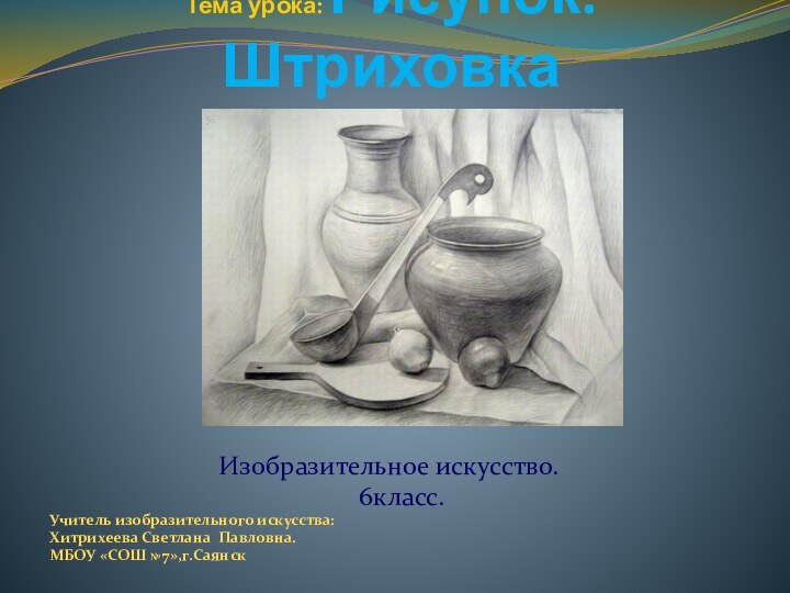 Тема урока: Рисунок. ШтриховкаИзобразительное искусство.   6класс. Учитель изобразительного искусства:Хитрихеева Светлана Павловна.МБОУ «СОШ № 7»,г.Саянск