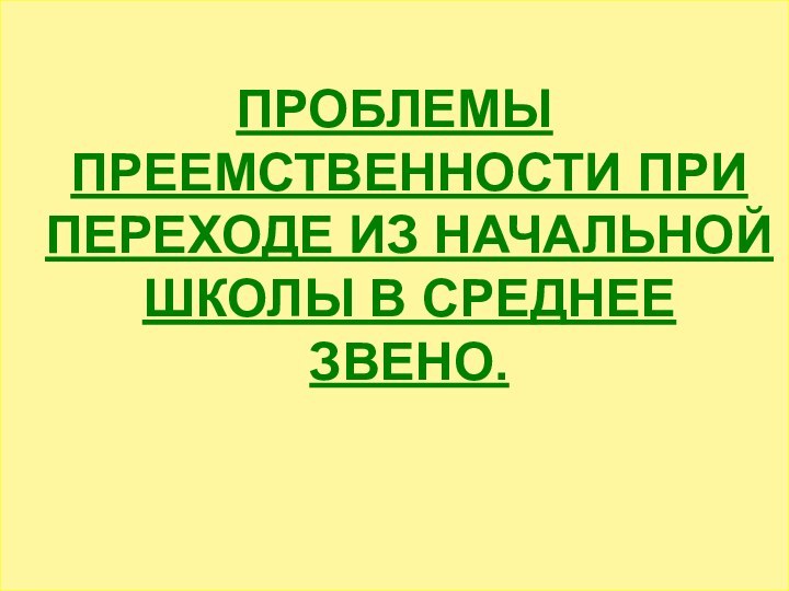 ПРОБЛЕМЫ ПРЕЕМСТВЕННОСТИ ПРИ ПЕРЕХОДЕ ИЗ НАЧАЛЬНОЙ ШКОЛЫ В СРЕДНЕЕ ЗВЕНО.