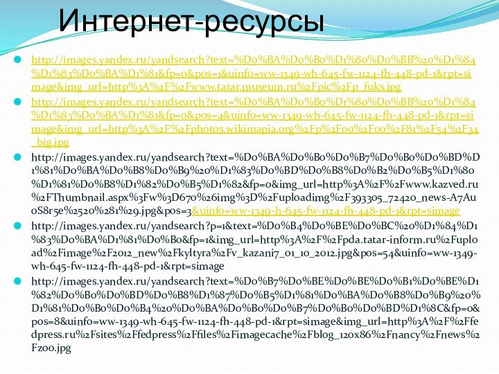 Интернет-ресурсыhttp://images.yandex.ru/yandsearch?text=%D0%BA%D0%B0%D1%80%D0%BB%20%D1%84%D1%83%D0%BA%D1%81&fp=0&pos=1&uinfo=ww-1349-wh-645-fw-1124-fh-448-pd-1&rpt=simage&img_url=http%3A%2F%2Fwww.tatar.museum.ru%2Fpic%2Fp_fuks.jpghttp://images.yandex.ru/yandsearch?text=%D0%BA%D0%B0%D1%80%D0%BB%20%D1%84%D1%83%D0%BA%D1%81&fp=0&pos=4&uinfo=ww-1349-wh-645-fw-1124-fh-448-pd-1&rpt=simage&img_url=http%3A%2F%2Fphotos.wikimapia.org%2Fp%2F00%2F00%2F81%2F54%2F34_big.jpghttp://images.yandex.ru/yandsearch?text=%D0%BA%D0%B0%D0%B7%D0%B0%D0%BD%D1%81%D0%BA%D0%B8%D0%B9%20%D1%83%D0%BD%D0%B8%D0%B2%D0%B5%D1%80%D1%81%D0%B8%D1%82%D0%B5%D1%82&fp=0&img_url=http%3A%2F%2Fwww.kazved.ru%2FThumbnail.aspx%3Fw%3D670%26img%3D%2Fuploadimg%2F393305_72420_news-A7Au0S8r5e%2520%281%29.jpg&pos=3&uinfo=ww-1349-h-645-fw-1124-fh-448-pd-1&rpt=simage http://images.yandex.ru/yandsearch?p=1&text=%D0%B4%D0%BE%D0%BC%20%D1%84%D1%83%D0%BA%D1%81%D0%B0&fp=1&img_url=http%3A%2F%2Fpda.tatar-inform.ru%2Fupload%2Fimage%2F2012_new%2Fkyltyra%2Fv_kazani7_01_10_2012.jpg&pos=54&uinfo=ww-1349-wh-645-fw-1124-fh-448-pd-1&rpt=simagehttp://images.yandex.ru/yandsearch?text=%D0%B7%D0%BE%D0%BE%D0%B1%D0%BE%D1%82%D0%B0%D0%BD%D0%B8%D1%87%D0%B5%D1%81%D0%BA%D0%B8%D0%B9%20%D1%81%D0%B0%D0%B4%20%D0%BA%D0%B0%D0%B7%D0%B0%D0%BD%D1%8C&fp=0&pos=8&uinfo=ww-1349-wh-645-fw-1124-fh-448-pd-1&rpt=simage&img_url=http%3A%2F%2Ffedpress.ru%2Fsites%2Ffedpress%2Ffiles%2Fimagecache%2Fblog_120x86%2Fnancy%2Fnews%2Fzoo.jpg