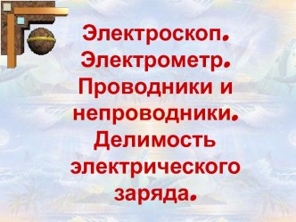 Электроскоп. Электрометр. Проводники и непроводники. Делимость электрического заряда