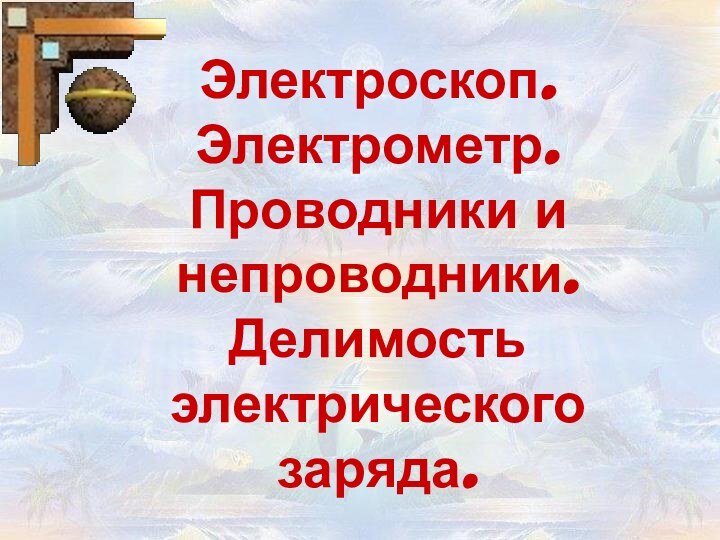 Электроскоп. Электрометр.  Проводники и непроводники. Делимость электрического заряда.