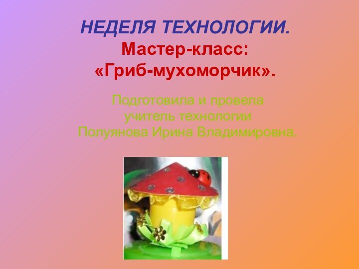 НЕДЕЛЯ ТЕХНОЛОГИИ. Мастер-класс:  «Гриб-мухоморчик».Подготовила и провела учитель технологии Полуянова Ирина Владимировна.