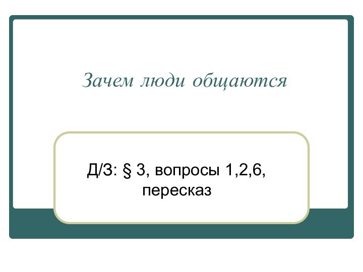 Зачем люди общаютсяД/З: § 3, вопросы 1,2,6, пересказ