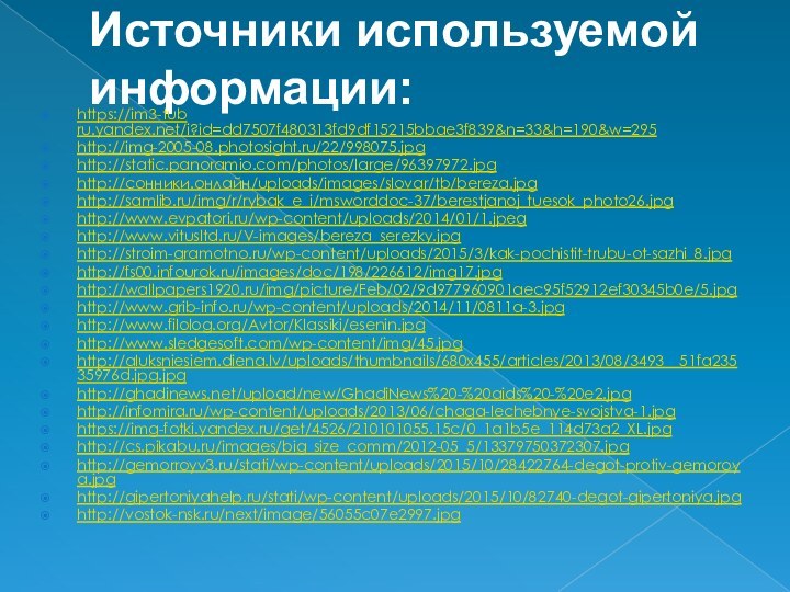 Источники используемой информации:https://im3-tub ru.yandex.net/i?id=dd7507f480313fd9df15215bbae3f839&n=33&h=190&w=295http://img-2005-08.photosight.ru/22/998075.jpghttp://static.panoramio.com/photos/large/96397972.jpghttp://сонники.онлайн/uploads/images/slovar/tb/bereza.jpghttp://samlib.ru/img/r/rybak_e_i/msworddoc-37/berestjanoj_tuesok_photo26.jpghttp://www.evpatori.ru/wp-content/uploads/2014/01/1.jpeghttp://www.vitusltd.ru/V-images/bereza_serezky.jpghttp://stroim-gramotno.ru/wp-content/uploads/2015/3/kak-pochistit-trubu-ot-sazhi_8.jpghttp://fs00.infourok.ru/images/doc/198/226612/img17.jpghttp://wallpapers1920.ru/img/picture/Feb/02/9d977960901aec95f52912ef30345b0e/5.jpghttp://www.grib-info.ru/wp-content/uploads/2014/11/0811a-3.jpghttp://www.filolog.org/Avtor/Klassiki/esenin.jpghttp://www.sledgesoft.com/wp-content/img/45.jpghttp://aluksniesiem.diena.lv/uploads/thumbnails/680x455/articles/2013/08/3493__51fa23535976d.jpg.jpghttp://ghadinews.net/upload/new/GhadiNews%20-%20aids%20-%20e2.jpghttp://infomira.ru/wp-content/uploads/2013/06/chaga-lechebnye-svojstva-1.jpghttps://img-fotki.yandex.ru/get/4526/210101055.15c/0_1a1b5e_114d73a2_XL.jpghttp://cs.pikabu.ru/images/big_size_comm/2012-05_5/13379750372307.jpghttp://gemorroyv3.ru/stati/wp-content/uploads/2015/10/28422764-degot-protiv-gemoroya.jpghttp://gipertoniyahelp.ru/stati/wp-content/uploads/2015/10/82740-degot-gipertoniya.jpghttp://vostok-nsk.ru/next/image/56055c07e2997.jpg