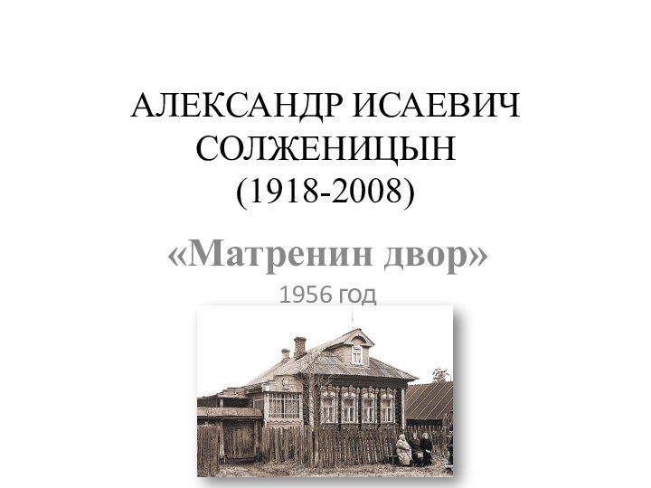 АЛЕКСАНДР ИСАЕВИЧ СОЛЖЕНИЦЫН (1918-2008) «Матренин двор»1956 год