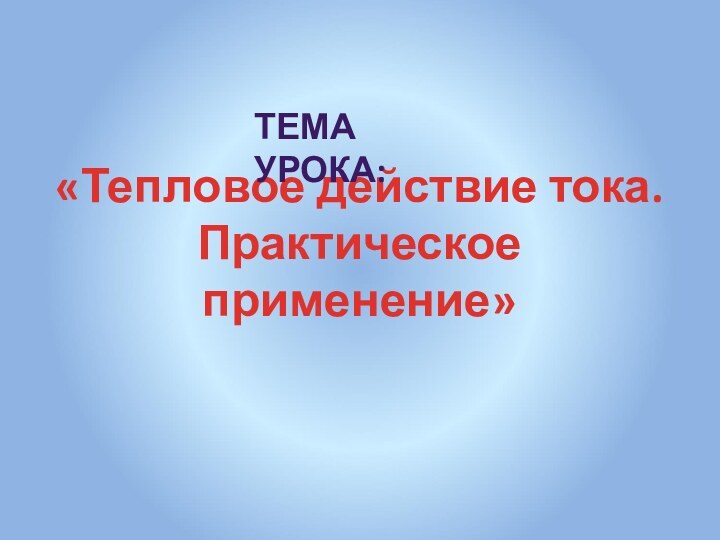 «Тепловое действие тока. Практическое применение» ТЕМА УРОКА: