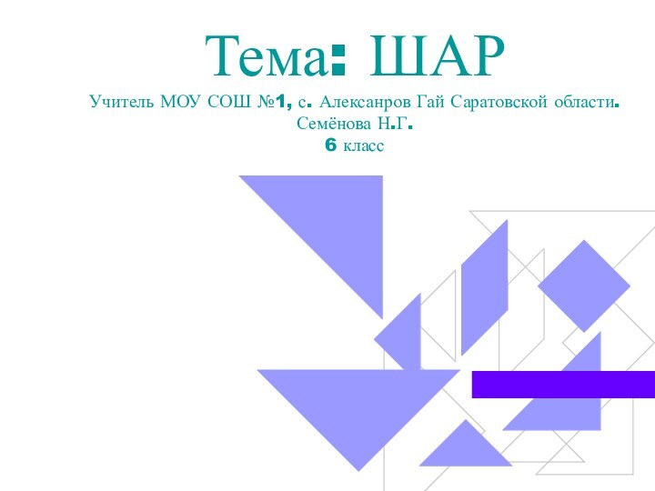 Тема: ШАР Учитель МОУ СОШ №1, с. Алексанров Гай Саратовской области. Семёнова Н.Г. 6 класс