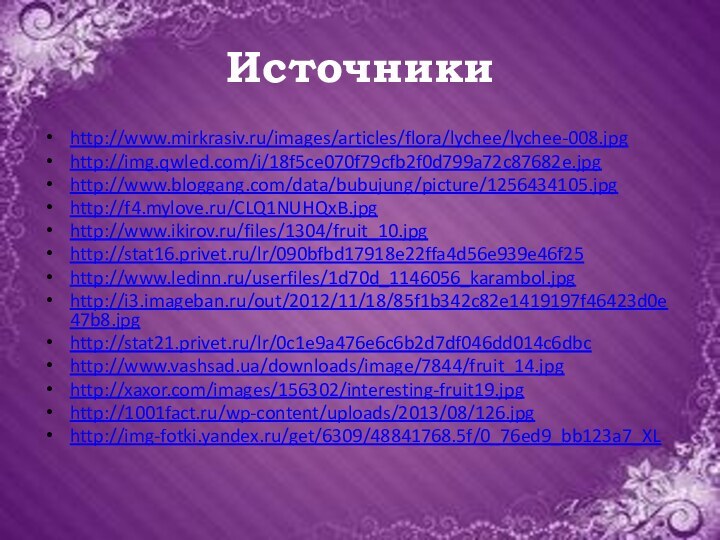 Источникиhttp://www.mirkrasiv.ru/images/articles/flora/lychee/lychee-008.jpghttp://img.qwled.com/i/18f5ce070f79cfb2f0d799a72c87682e.jpghttp://www.bloggang.com/data/bubujung/picture/1256434105.jpghttp://f4.mylove.ru/CLQ1NUHQxB.jpghttp://www.ikirov.ru/files/1304/fruit_10.jpghttp://stat16.privet.ru/lr/090bfbd17918e22ffa4d56e939e46f25http://www.ledinn.ru/userfiles/1d70d_1146056_karambol.jpghttp://i3.imageban.ru/out/2012/11/18/85f1b342c82e1419197f46423d0e47b8.jpghttp://stat21.privet.ru/lr/0c1e9a476e6c6b2d7df046dd014c6dbchttp://www.vashsad.ua/downloads/image/7844/fruit_14.jpghttp://xaxor.com/images/156302/interesting-fruit19.jpghttp://1001fact.ru/wp-content/uploads/2013/08/126.jpghttp://img-fotki.yandex.ru/get/6309/48841768.5f/0_76ed9_bb123a7_XL