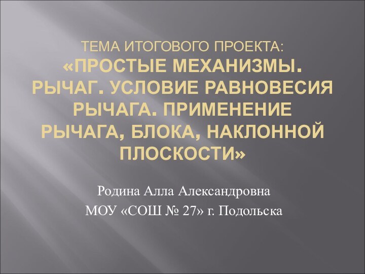 ТЕМА ИТОГОВОГО ПРОЕКТА: «ПРОСТЫЕ МЕХАНИЗМЫ. РЫЧАГ. УСЛОВИЕ РАВНОВЕСИЯ РЫЧАГА. ПРИМЕНЕНИЕ РЫЧАГА, БЛОКА,