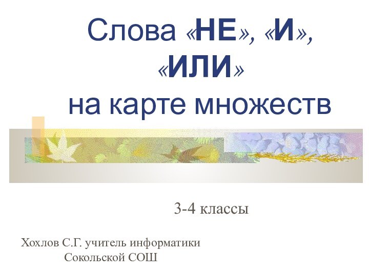 Слова «НЕ», «И», «ИЛИ» на карте множеств3-4 классыХохлов С.Г. учитель информатики Сокольской СОШ