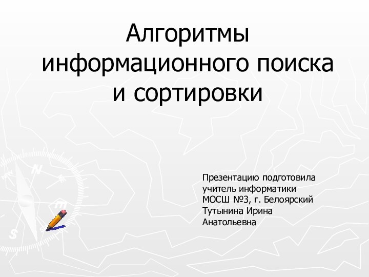 Алгоритмы информационного поиска и сортировки Презентацию подготовила учитель информатики МОСШ №3, г. Белоярский Тутынина Ирина Анатольевна