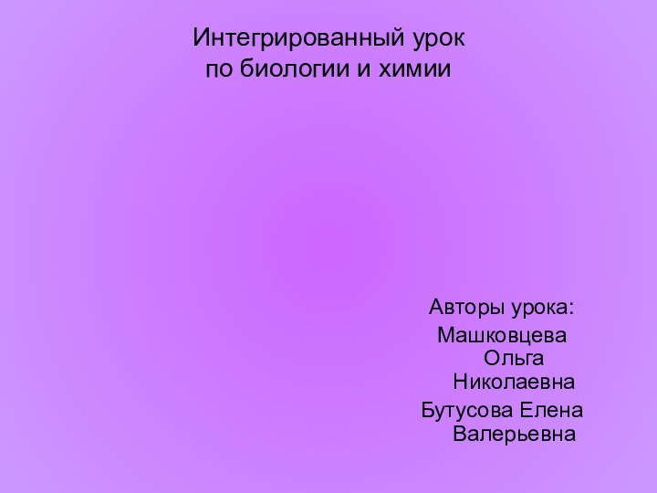 Интегрированный урок по биологии и химии Авторы урока:Машковцева Ольга НиколаевнаБутусова Елена Валерьевна