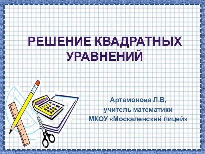 РЕШЕНИЕ КВАДРАТНЫХ УРАВНЕНИЙАртамонова Л.В, учитель математикиМКОУ «Москаленский лицей»