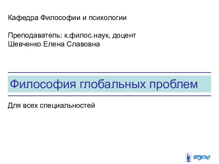 Философия глобальных проблемКафедра Философии и психологииПреподаватель: к.филос.наук, доцент Шевченко Елена СлавовнаДля всех специальностей