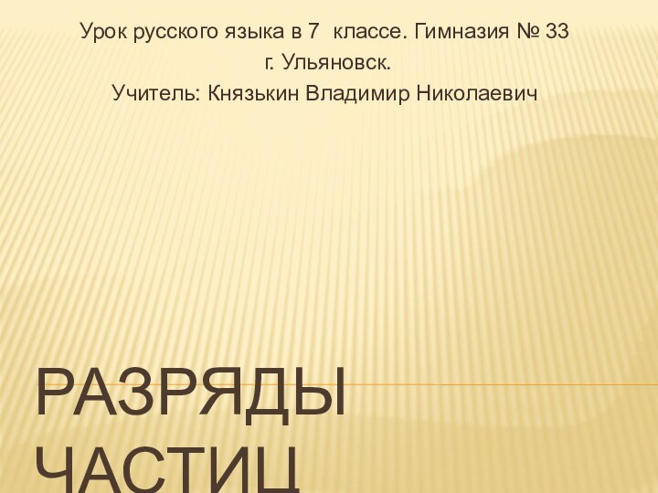 Разряды частицУрок русского языка в 7 классе. Гимназия № 33 г. Ульяновск.Учитель: Князькин Владимир Николаевич