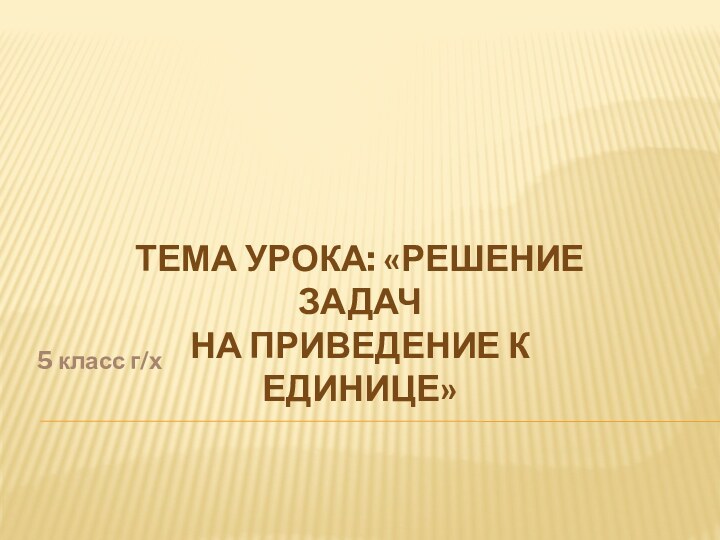 5 класс г/хТема урока: «Решение задач На приведение к единице»