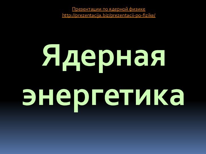 Ядерная энергетикаПрезентации по ядерной физикеhttp://prezentacija.biz/prezentacii-po-fizike/