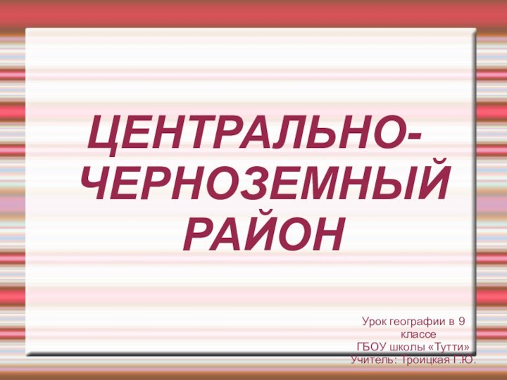 ЦЕНТРАЛЬНО- ЧЕРНОЗЕМНЫЙ  РАЙОНУрок географии в 9 классе ГБОУ школы «Тутти»Учитель: Троицкая Г.Ю.