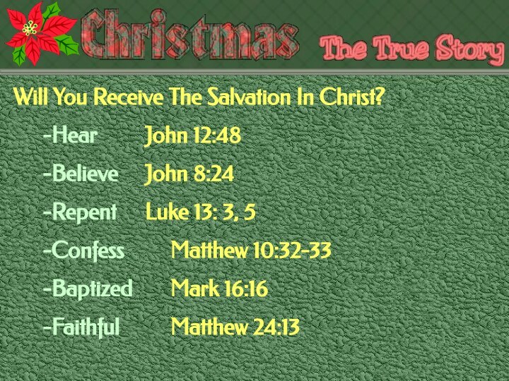 Will You Receive The Salvation In Christ?-Hear 		John 12:48-Believe		John 8:24-Repent		Luke 13: 3, 5-Confess		Matthew 10:32-33-Baptized		Mark 16:16-Faithful		Matthew 24:13