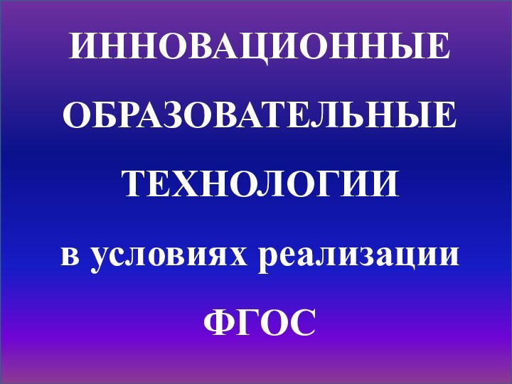 ИННОВАЦИОННЫЕ ОБРАЗОВАТЕЛЬНЫЕ ТЕХНОЛОГИИ в условиях реализации ФГОС