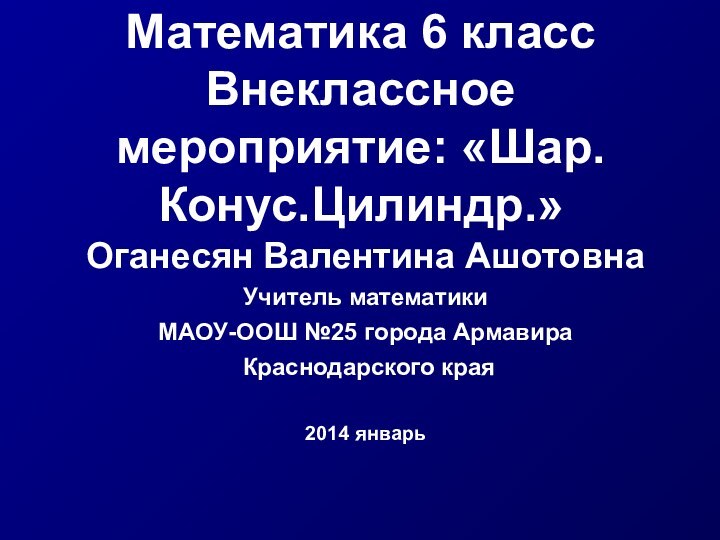 Математика 6 класс Внеклассное мероприятие: «Шар.Конус.Цилиндр.»Оганесян Валентина АшотовнаУчитель математики МАОУ-ООШ №25 города Армавира Краснодарского края2014 январь