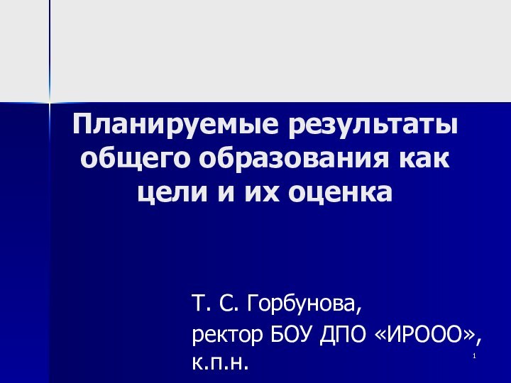 Планируемые результаты общего образования как цели и их оценкаТ. С. Горбунова,ректор БОУ ДПО «ИРООО», к.п.н.