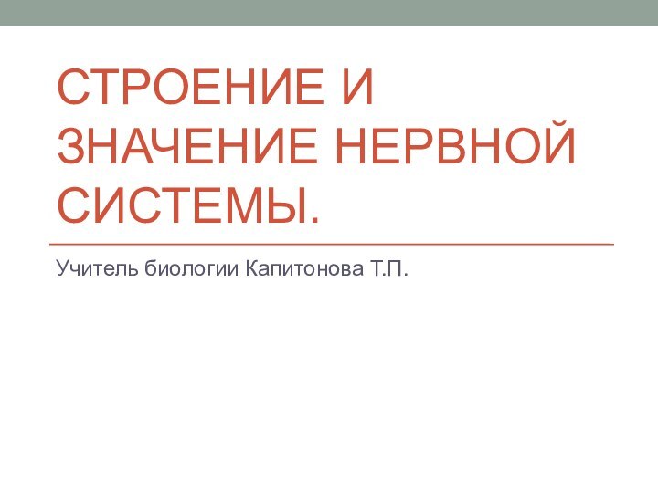 СТРОЕНИЕ И ЗНАЧЕНИЕ НЕРВНОЙ СИСТЕМЫ.Учитель биологии Капитонова Т.П.