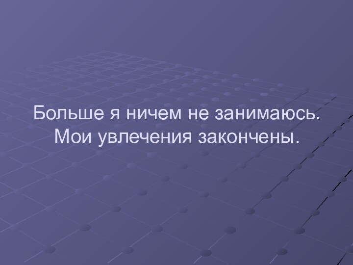 Больше я ничем не занимаюсь. Мои увлечения закончены.