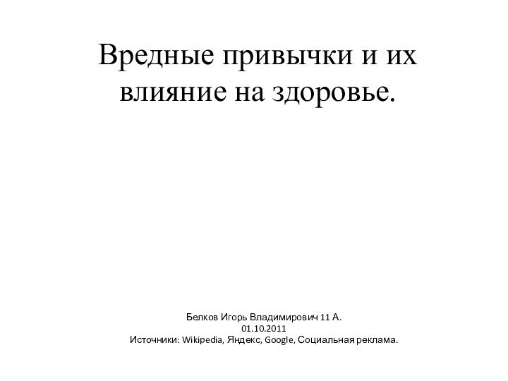 Вредные привычки и их влияние на здоровье.Белков Игорь Владимирович 11 А.01.10.2011Источники: Wikipedia, Яндекс, Google, Социальная реклама.