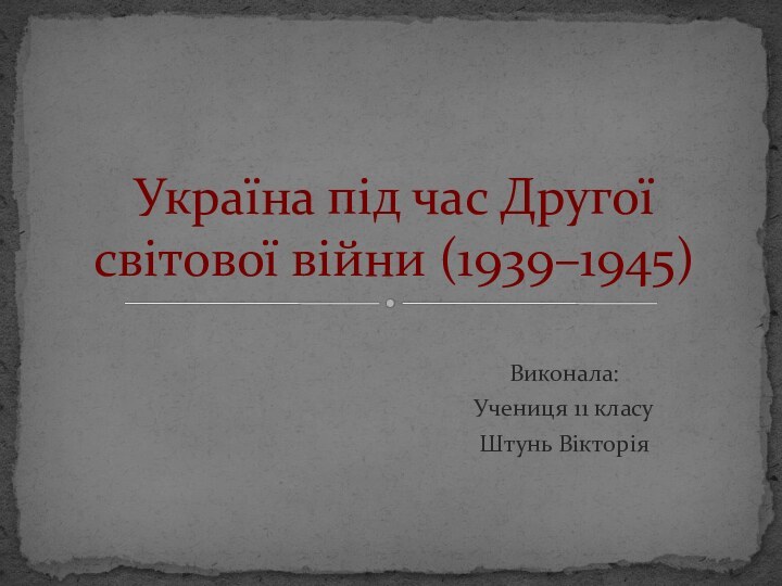 Виконала:Учениця 11 класуШтунь ВікторіяУкраїна під час Другої світової війни (1939–1945)