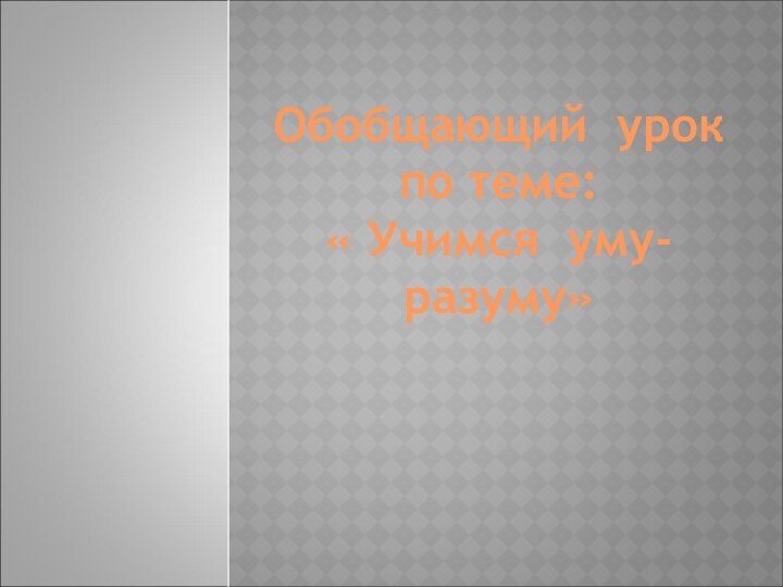 Обобщающий урокпо теме:« Учимся уму-разуму»