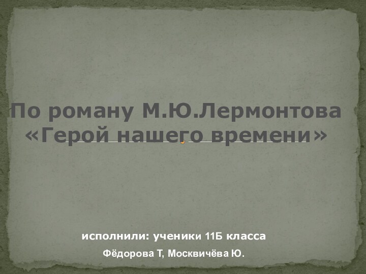 исполнили: ученики 11Б классаФёдорова Т, Москвичёва Ю.По роману М.Ю.Лермонтова«Герой нашего времени»