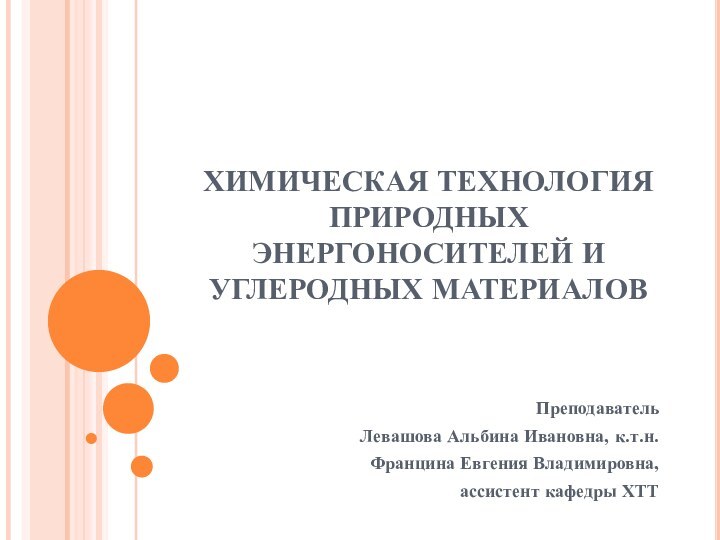 ХИМИЧЕСКАЯ ТЕХНОЛОГИЯ ПРИРОДНЫХ ЭНЕРГОНОСИТЕЛЕЙ И УГЛЕРОДНЫХ МАТЕРИАЛОВПреподавательЛевашова Альбина Ивановна, к.т.н. Францина Евгения Владимировна, ассистент кафедры ХТТ