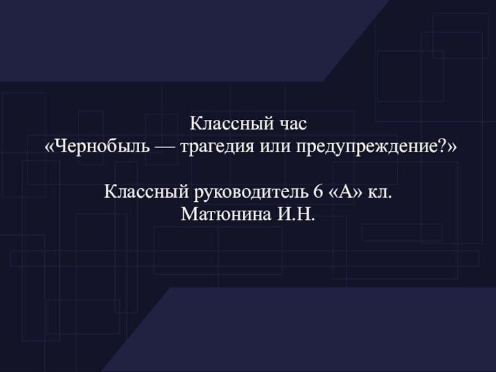 Классный час «Чернобыль — трагедия или предупреждение?»Классный руководитель 6 «А» кл.Матюнина И.Н.