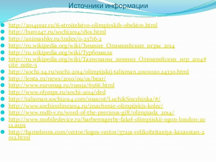 Источники информацииhttp://2014year.ru/6-stroitelstvo-olimpiyskih-obektov.htmlhttp://buro247.ru/sochi2014/1801.htmlhttp://animashky.ru/index/0-23?16-2http://ru.wikipedia.org/wiki/Зимние_Олимпийские_игры_2014http://ru.wikipedia.org/wiki/Турбомилкhttp://ru.wikipedia.org/wiki/Талисманы_зимних_Олимпийских_игр_2014#cite_note-5http://sochi-24.ru/sochi-2014/olimpijskij-talisman.20101020.24330.htmlhttp://lenta.ru/news/2010/09/01/bear/http://www.euromag.ru/russia/6566.htmlhttp://www.olymps.ru/sochi-2014/dedhttp://talisman.sochi2014.com/mascot/LuchikSnezhinka/#/http://www.sochionline2014.ru/znachenie-olimpijskix-kolec/http://www.rodb-v.ru/word-of-the-precious-gift/olimpiada_2014/http://www.mobiledevice.ru/barberosgerby-fakel-olimpiiskii-ogon-london-2012.aspxhttp://hameleons.com/vector/logos-vector/57291-velikobritaniya-kazaxstan-2012.html