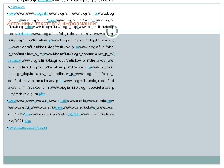 Источники текстовой информации:wwwwww.www.ippnouwww.ippnou.www.ippnou.ruwww.ippnou.ru/www.ippnou.ru/biographywww.ippnou.ru/biography.www.ippnou.ru/biography.phpwww.ippnou.ru/biography.php?www.ippnou.ru/biography.php?idarticlewww.ippnou.ru/biography.php?idarticle=001104wwwwww.www.biografiiwww.biografii.www.biografii.ruwww.biografii.ru/www.biografii.ru/biogrwww.biografii.ru/biogr_www.biografii.ru/biogr_dopwww.biografii.ru/biogr_dop/www.biografii.ru/biogr_dop/tretiakovwww.biografii.ru/biogr_dop/tretiakov_www.biografii.ru/biogr_dop/tretiakov_pwww.biografii.ru/biogr_dop/tretiakov_p_www.biografii.ru/biogr_dop/tretiakov_p_mwww.biografii.ru/biogr_dop/tretiakov_p_m/www.biografii.ru/biogr_dop/tretiakov_p_m/tretiakovwww.biografii.ru/biogr_dop/tretiakov_p_m/tretiakov_www.biografii.ru/biogr_dop/tretiakov_p_m/tretiakov_pwww.biografii.ru/biogr_dop/tretiakov_p_m/tretiakov_p_www.biografii.ru/biogr_dop/tretiakov_p_m/tretiakov_p_mwww.biografii.ru/biogr_dop/tretiakov_p_m/tretiakov_p_m.www.biografii.ru/biogr_dop/tretiakov_p_m/tretiakov_p_m.phpwwwwww.www.cwww.c-www.c-cafewww.c-cafe.www.c-cafe.ruwww.c-cafe.ru/www.c-cafe.ru/dayswww.c-cafe.ru/days/www.c-cafe.ru/days/biowww.c-cafe.ru/days/bio/9/021.www.c-cafe.ru/days/bio/9/021.phpwww.museum.ru/m281