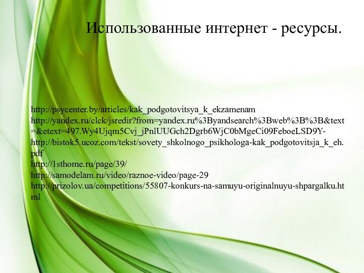 Использованные интернет - ресурсы.http://psycenter.by/articles/kak_podgotovitsya_k_ekzamenamhttp://yandex.ru/clck/jsredir?from=yandex.ru%3Byandsearch%3Bweb%3B%3B&text=&etext=497.Wy4Ujqm5Cvj_jPnlUUGch2Dgrb6WjC0bMgeCi09FeboeLSD9Y-http://bistok5.ucoz.com/tekst/sovety_shkolnogo_psikhologa-kak_podgotovitsja_k_eh.pdfhttp://1sthome.ru/page/39/http://samodelam.ru/video/raznoe-video/page-29http://prizolov.ua/competitions/55807-konkurs-na-samuyu-originalnuyu-shpargalku.html